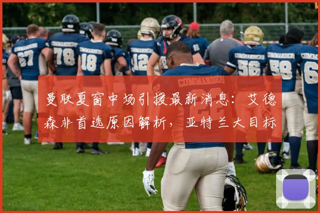 曼联夏窗中场引援最新消息：艾德森非首选原因解析，亚特兰大目标存疑