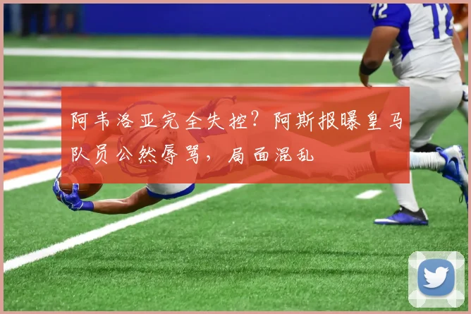 阿韦洛亚完全失控？阿斯报曝皇马队员公然辱骂，局面混乱