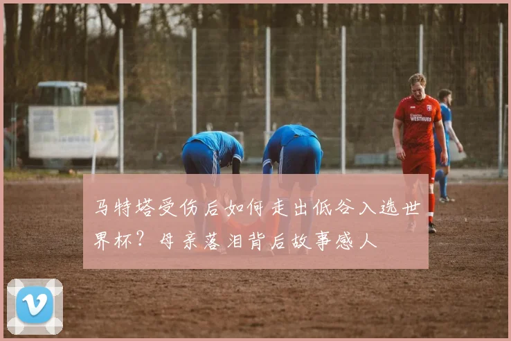 马特塔受伤后如何走出低谷入选世界杯？母亲落泪背后故事感人