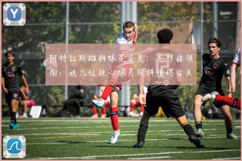 阿特拉斯雄狮球星全览：齐耶赫领衔，这几位核心球员同样值得你关注