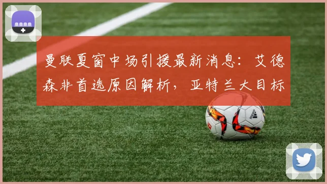 曼联夏窗中场引援最新消息：艾德森非首选原因解析，亚特兰大目标存疑